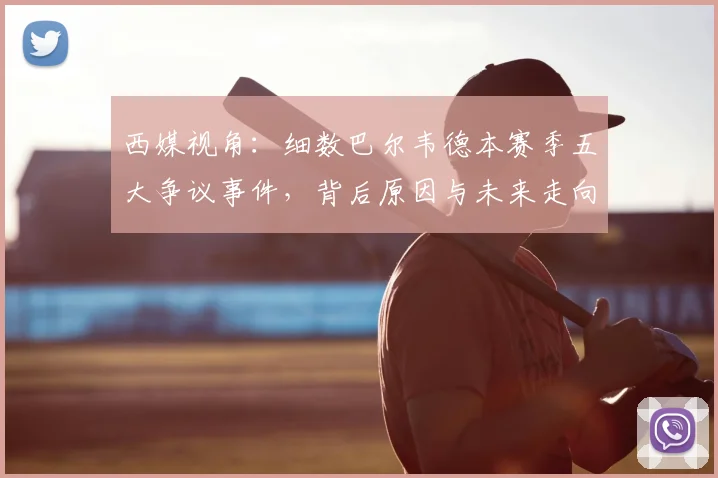 西媒视角：细数巴尔韦德本赛季五大争议事件，背后原因与未来走向分析