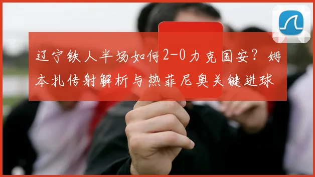 辽宁铁人半场如何2-0力克国安？姆本扎传射解析与热菲尼奥关键进球回顾
