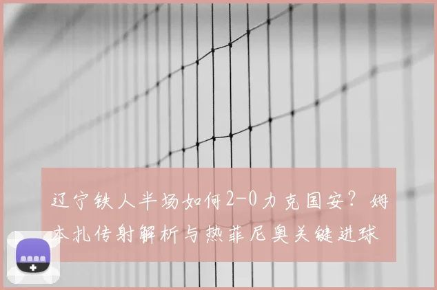 辽宁铁人半场如何2-0力克国安？姆本扎传射解析与热菲尼奥关键进球回顾