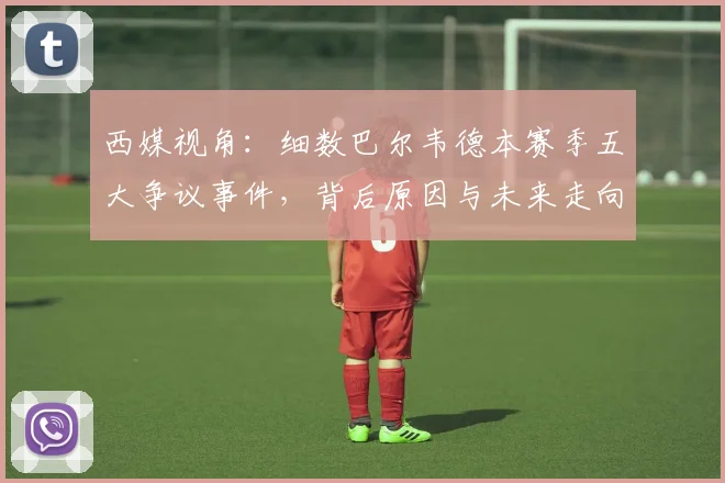 西媒视角：细数巴尔韦德本赛季五大争议事件，背后原因与未来走向分析